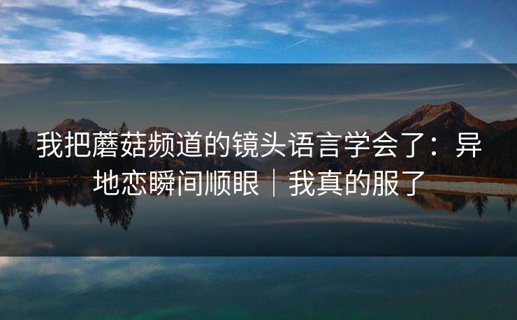 我把蘑菇频道的镜头语言学会了：异地恋瞬间顺眼｜我真的服了