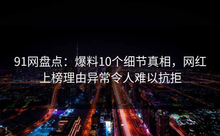 91网盘点：爆料10个细节真相，网红上榜理由异常令人难以抗拒