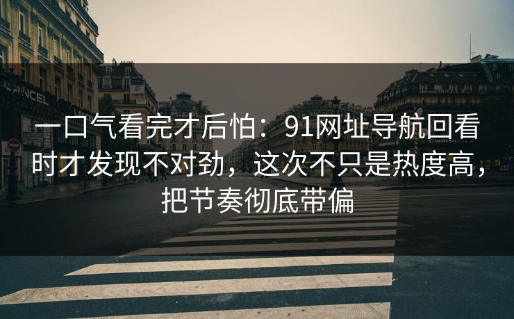 一口气看完才后怕：91网址导航回看时才发现不对劲，这次不只是热度高，把节奏彻底带偏