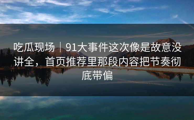 吃瓜现场｜91大事件这次像是故意没讲全，首页推荐里那段内容把节奏彻底带偏