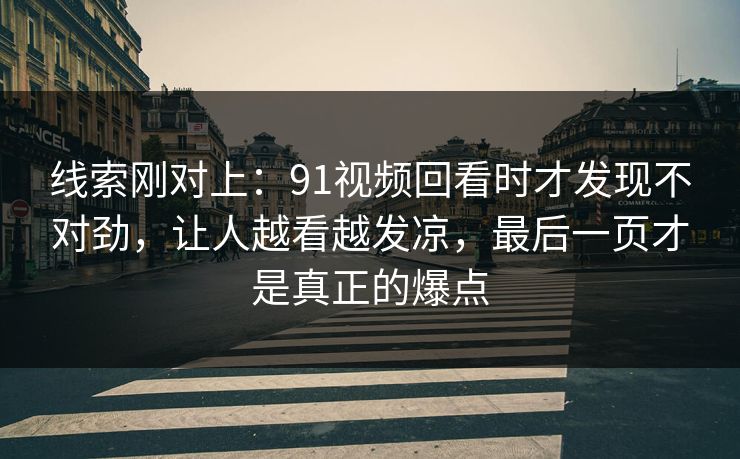 线索刚对上：91视频回看时才发现不对劲，让人越看越发凉，最后一页才是真正的爆点