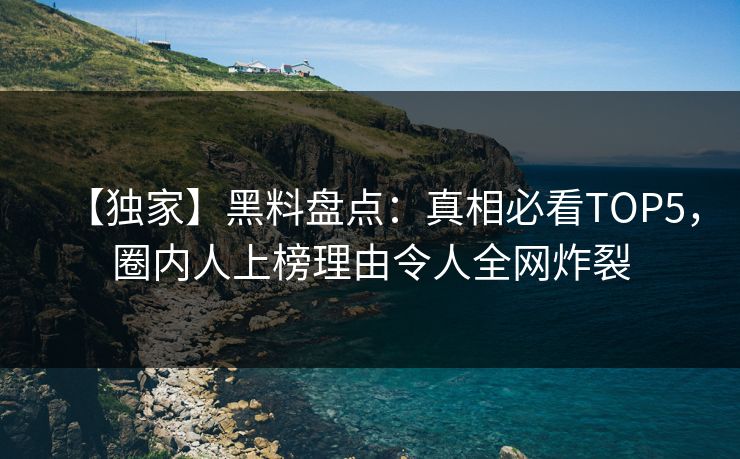 【独家】黑料盘点：真相必看TOP5，圈内人上榜理由令人全网炸裂