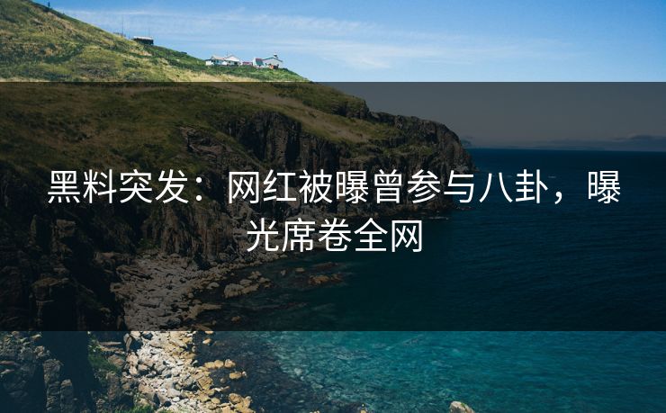 黑料突发：网红被曝曾参与八卦，曝光席卷全网