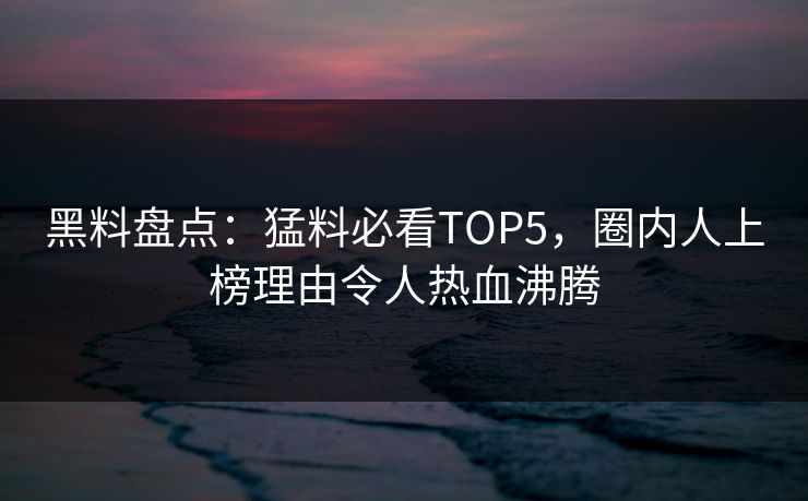 黑料盘点：猛料必看TOP5，圈内人上榜理由令人热血沸腾