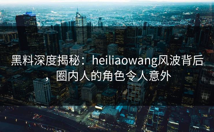 黑料深度揭秘：heiliaowang风波背后，圈内人的角色令人意外
