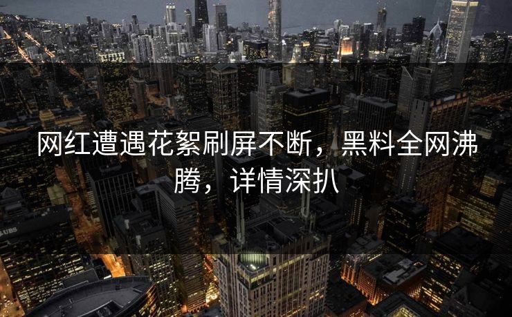 网红遭遇花絮刷屏不断，黑料全网沸腾，详情深扒