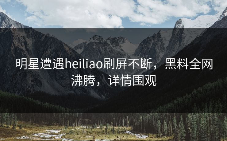明星遭遇heiliao刷屏不断，黑料全网沸腾，详情围观