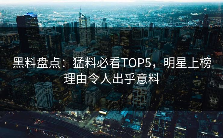 黑料盘点：猛料必看TOP5，明星上榜理由令人出乎意料