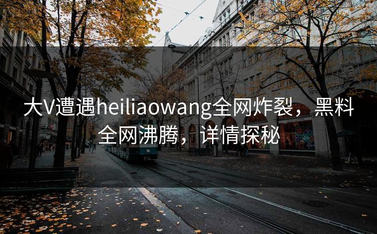 大V遭遇heiliaowang全网炸裂，黑料全网沸腾，详情探秘