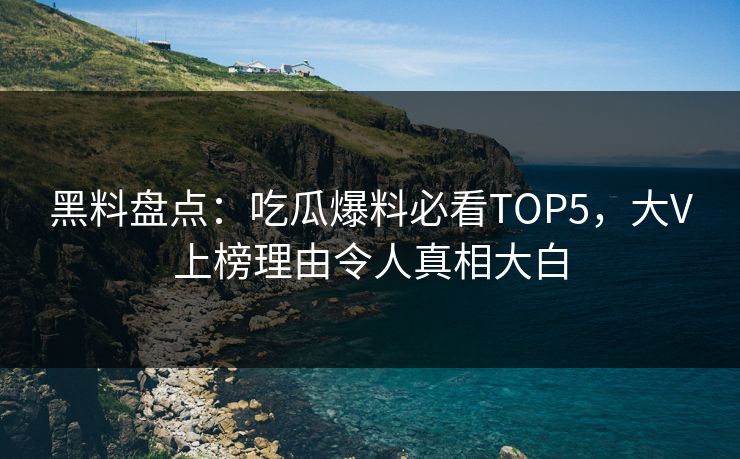 黑料盘点：吃瓜爆料必看TOP5，大V上榜理由令人真相大白