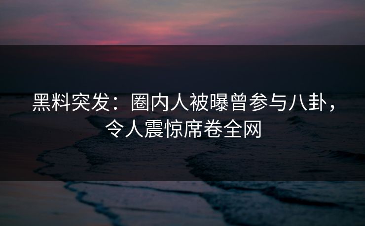 黑料突发：圈内人被曝曾参与八卦，令人震惊席卷全网