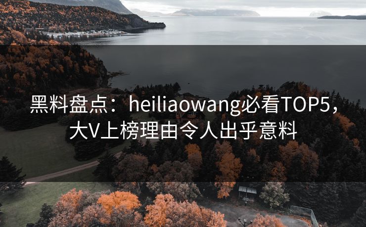 黑料盘点：heiliaowang必看TOP5，大V上榜理由令人出乎意料