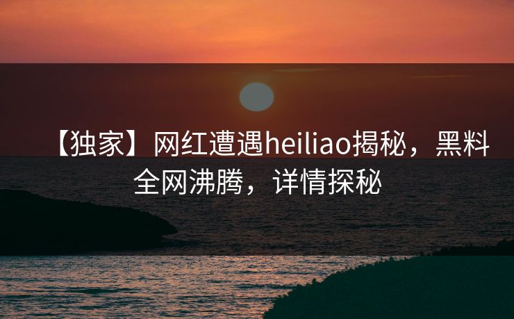 【独家】网红遭遇heiliao揭秘，黑料全网沸腾，详情探秘