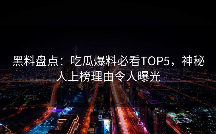黑料盘点：吃瓜爆料必看TOP5，神秘人上榜理由令人曝光