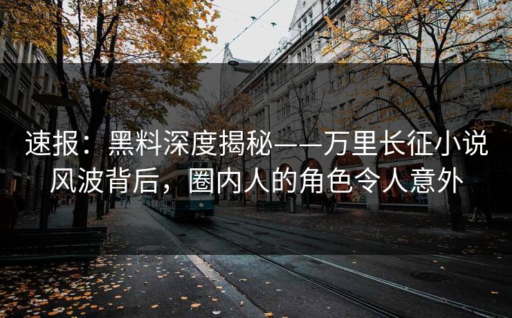 速报：黑料深度揭秘——万里长征小说风波背后，圈内人的角色令人意外