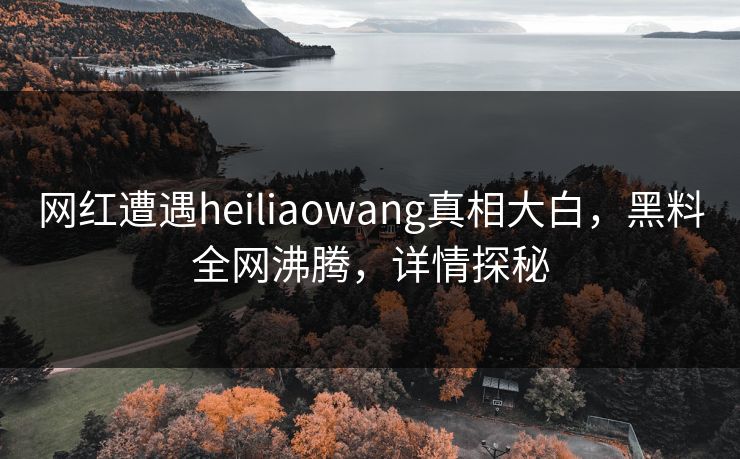 网红遭遇heiliaowang真相大白，黑料全网沸腾，详情探秘