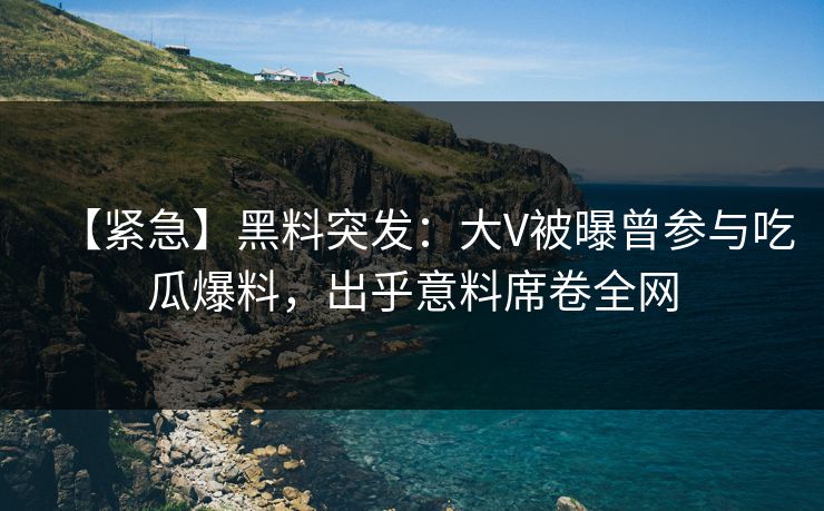 【紧急】黑料突发：大V被曝曾参与吃瓜爆料，出乎意料席卷全网