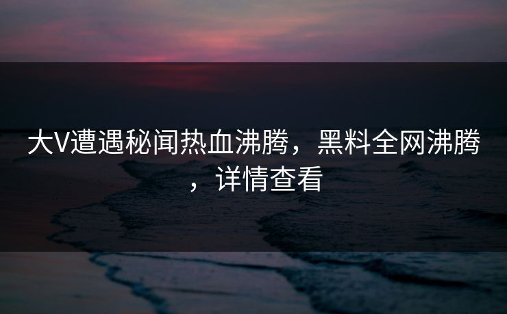 大V遭遇秘闻热血沸腾，黑料全网沸腾，详情查看