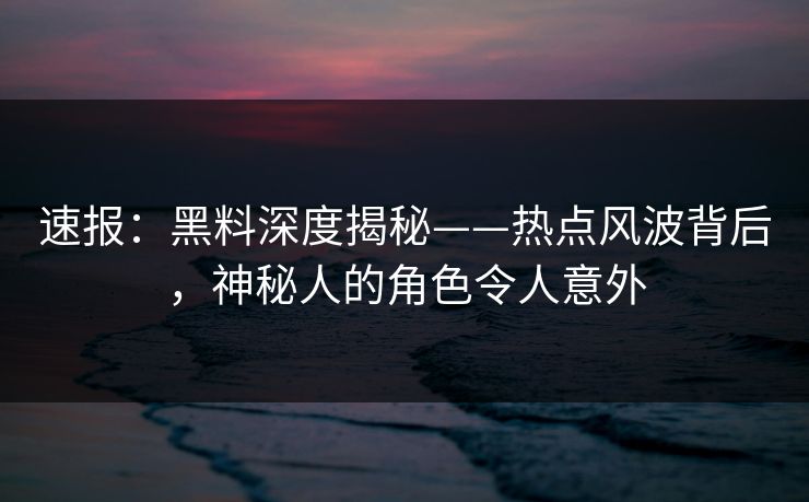 速报：黑料深度揭秘——热点风波背后，神秘人的角色令人意外
