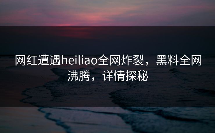 网红遭遇heiliao全网炸裂，黑料全网沸腾，详情探秘