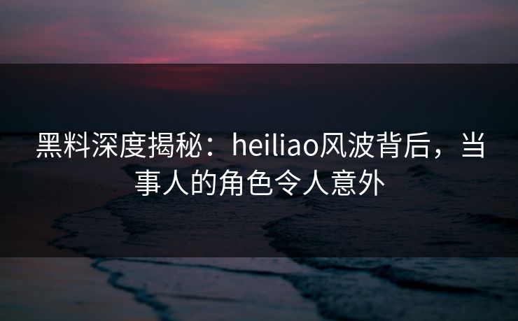 黑料深度揭秘：heiliao风波背后，当事人的角色令人意外