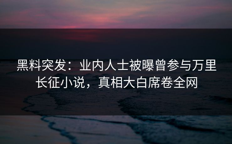 黑料突发：业内人士被曝曾参与万里长征小说，真相大白席卷全网