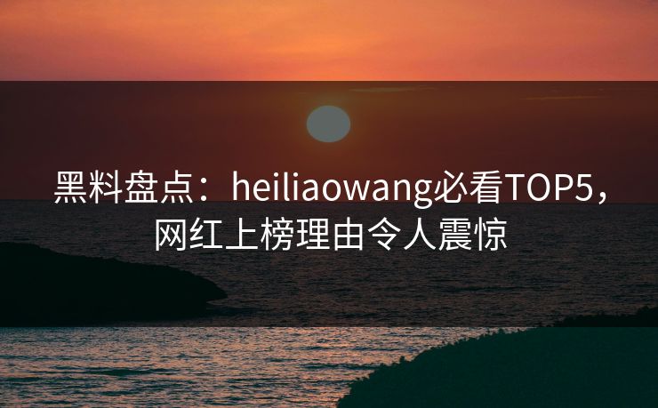 黑料盘点：heiliaowang必看TOP5，网红上榜理由令人震惊