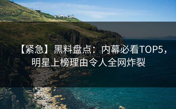 【紧急】黑料盘点：内幕必看TOP5，明星上榜理由令人全网炸裂