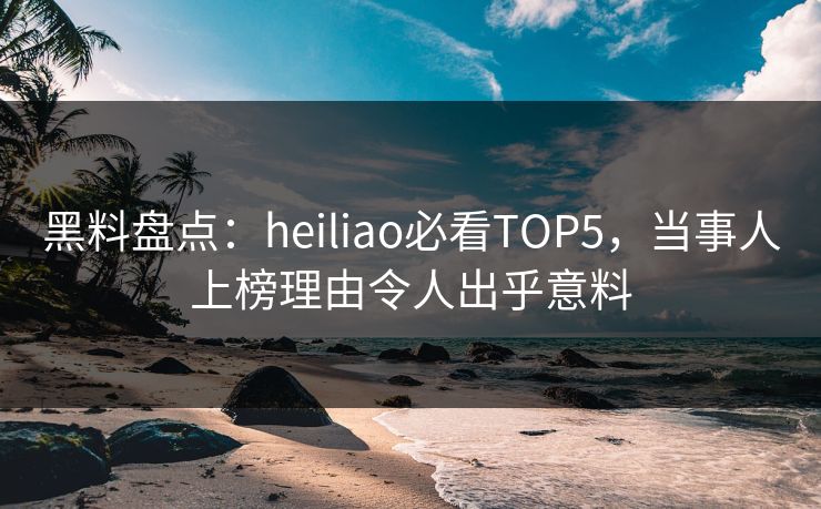 黑料盘点：heiliao必看TOP5，当事人上榜理由令人出乎意料