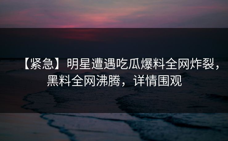【紧急】明星遭遇吃瓜爆料全网炸裂，黑料全网沸腾，详情围观