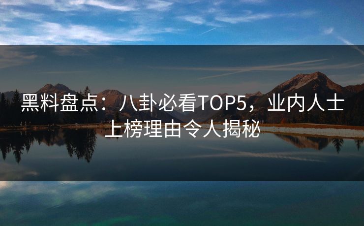 黑料盘点：八卦必看TOP5，业内人士上榜理由令人揭秘