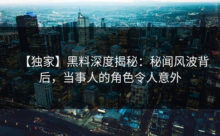 【独家】黑料深度揭秘：秘闻风波背后，当事人的角色令人意外