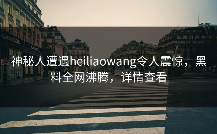 神秘人遭遇heiliaowang令人震惊，黑料全网沸腾，详情查看
