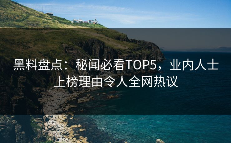 黑料盘点：秘闻必看TOP5，业内人士上榜理由令人全网热议