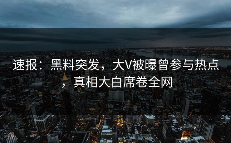 速报：黑料突发，大V被曝曾参与热点，真相大白席卷全网