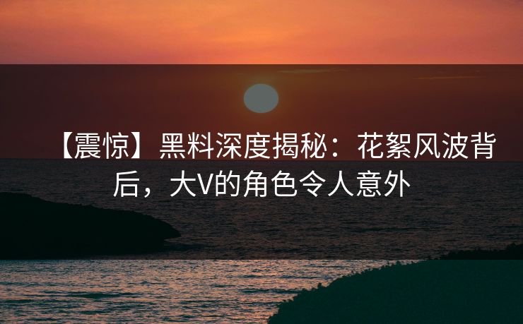 【震惊】黑料深度揭秘：花絮风波背后，大V的角色令人意外