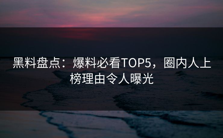 黑料盘点：爆料必看TOP5，圈内人上榜理由令人曝光