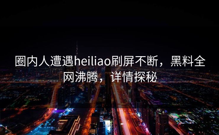 圈内人遭遇heiliao刷屏不断，黑料全网沸腾，详情探秘