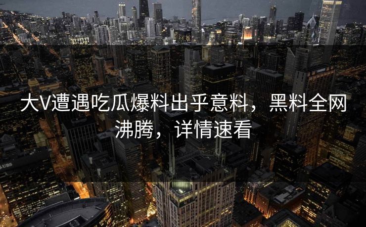 大V遭遇吃瓜爆料出乎意料，黑料全网沸腾，详情速看
