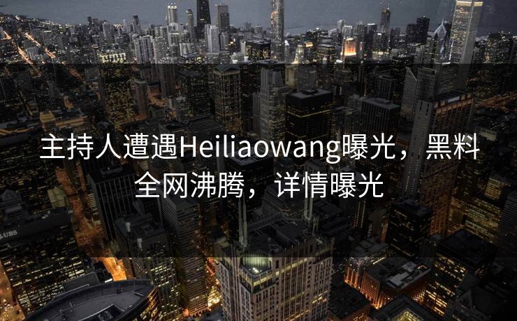 主持人遭遇Heiliaowang曝光，黑料全网沸腾，详情曝光