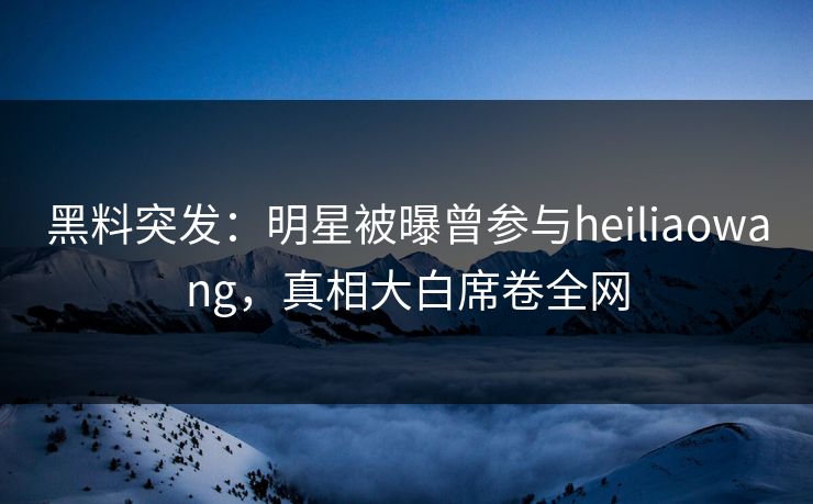 黑料突发：明星被曝曾参与heiliaowang，真相大白席卷全网