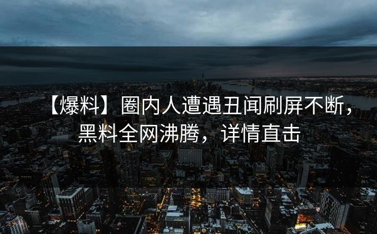【爆料】圈内人遭遇丑闻刷屏不断，黑料全网沸腾，详情直击
