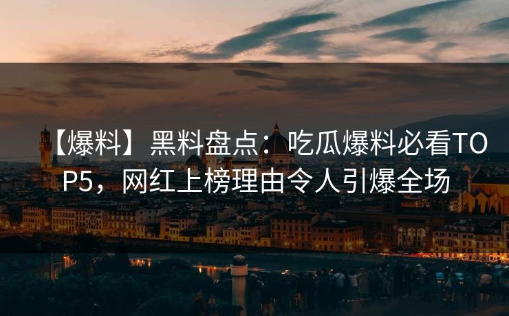 【爆料】黑料盘点：吃瓜爆料必看TOP5，网红上榜理由令人引爆全场