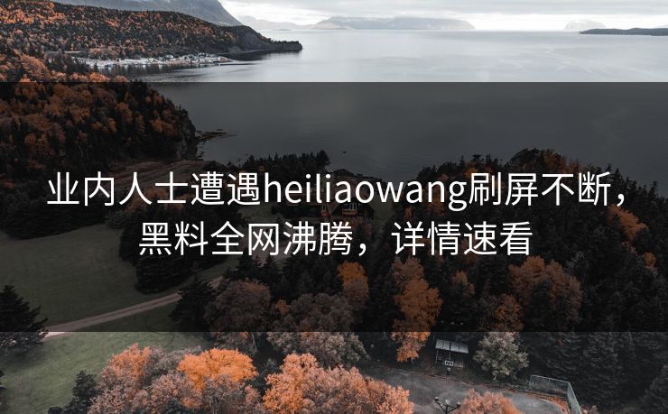 业内人士遭遇heiliaowang刷屏不断，黑料全网沸腾，详情速看