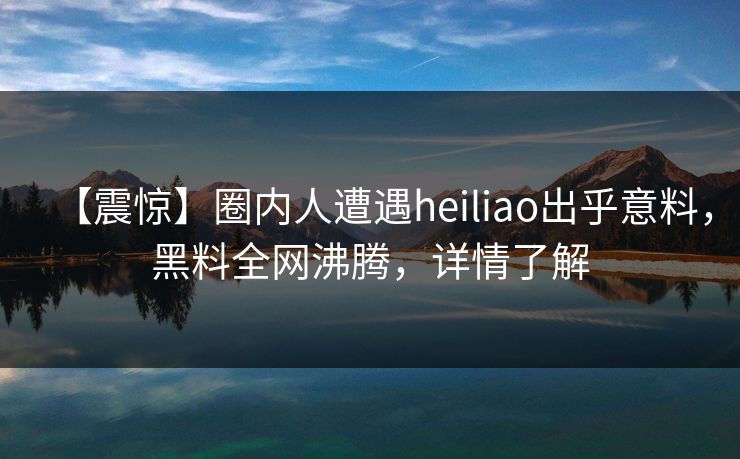 【震惊】圈内人遭遇heiliao出乎意料，黑料全网沸腾，详情了解