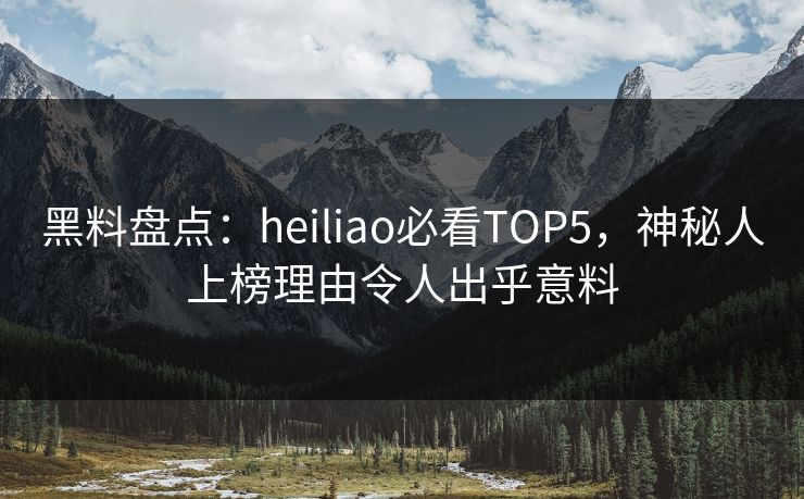 黑料盘点：heiliao必看TOP5，神秘人上榜理由令人出乎意料
