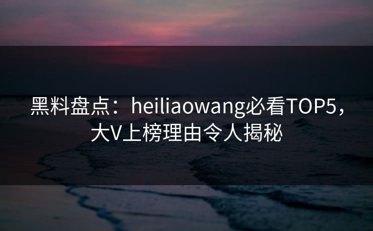 黑料盘点：heiliaowang必看TOP5，大V上榜理由令人揭秘