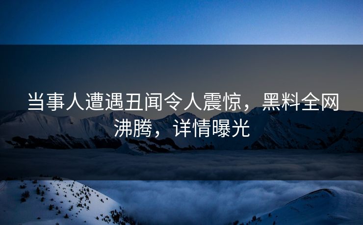 当事人遭遇丑闻令人震惊，黑料全网沸腾，详情曝光