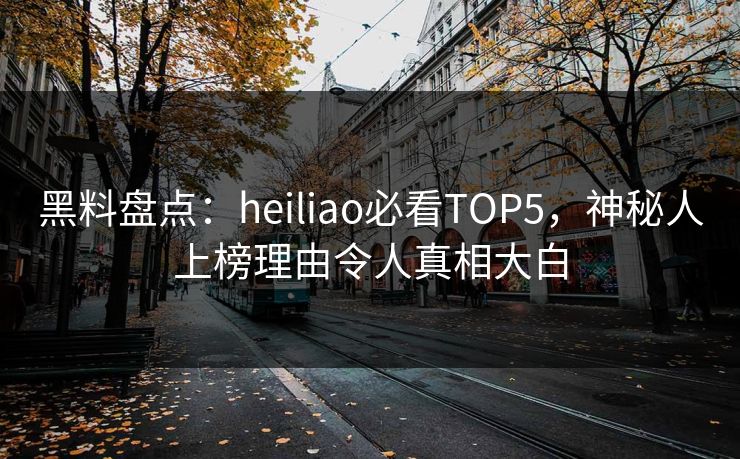 黑料盘点：heiliao必看TOP5，神秘人上榜理由令人真相大白