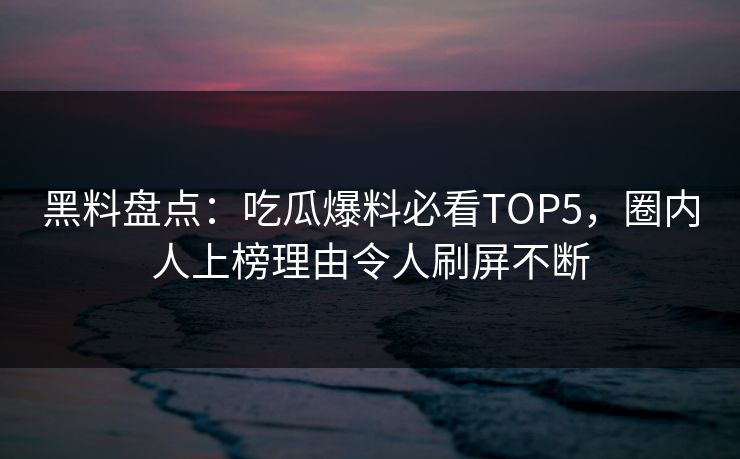 黑料盘点：吃瓜爆料必看TOP5，圈内人上榜理由令人刷屏不断
